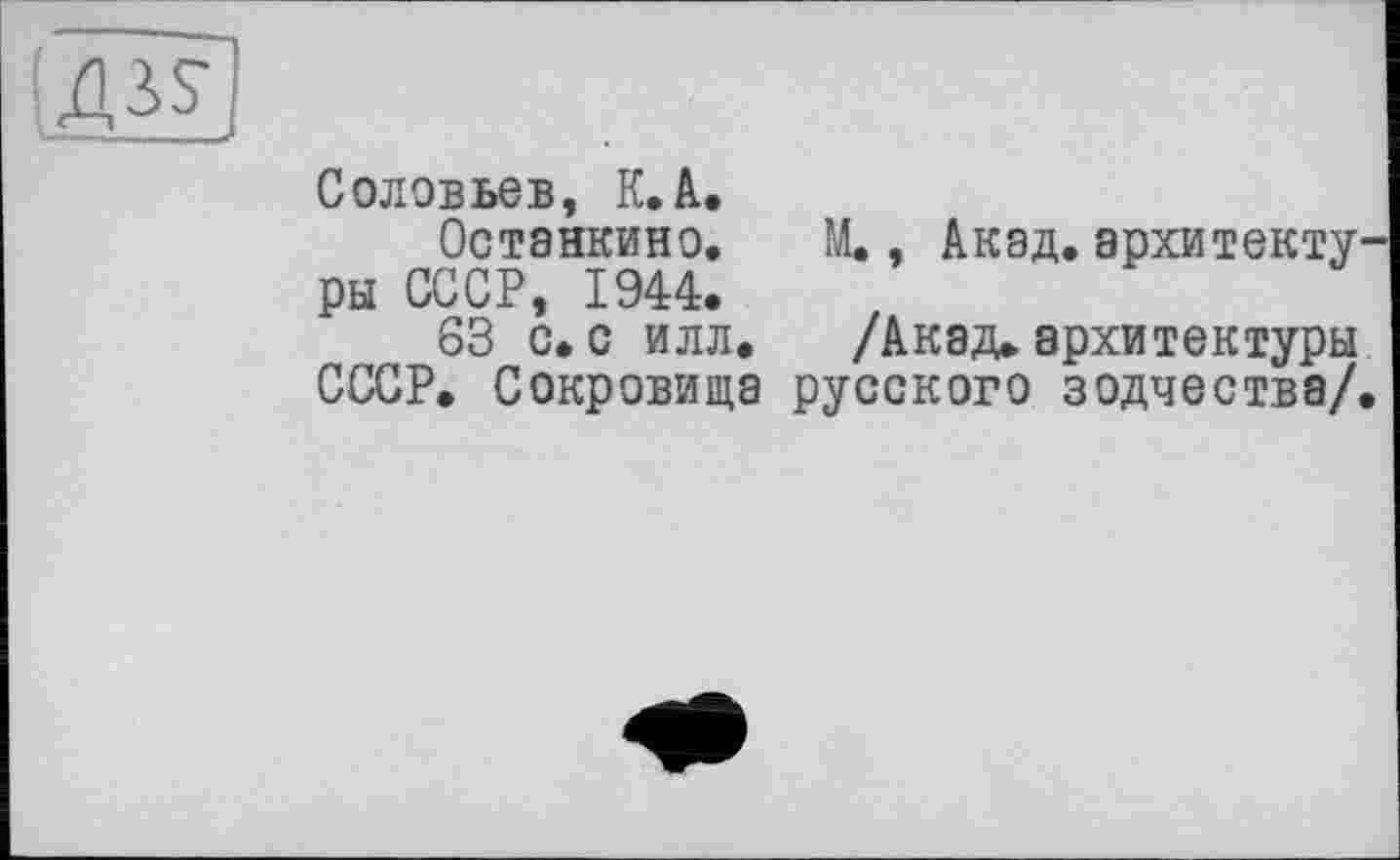 ﻿Соловьев, К. А.
Останкино. М., Акад, архитекту ры СССР, 1944.
S3 с.с илл. /Акад»архитектуры СССР. Сокровища русского зодчества/